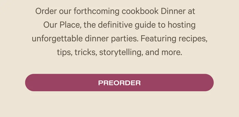 Order our forthcoming cookbook Dinner at     Our Place, the definitive guide to hosting unforgettable dinner parties. Featuring recipes, tips, tricks, storytelling, and more.