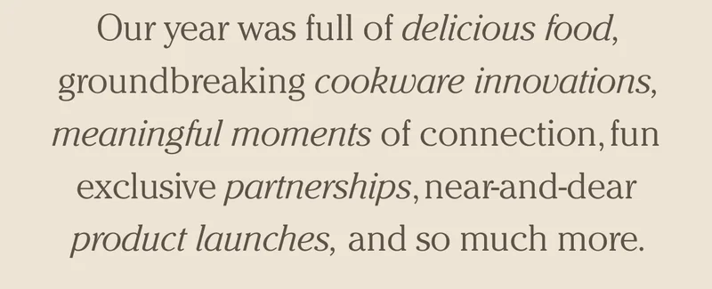 Our year was full of delicious food, groundbreaking cookware innovations, meaningful moments of connection, fun exclusive partnerships, near-and-dear product launches, and so much more.