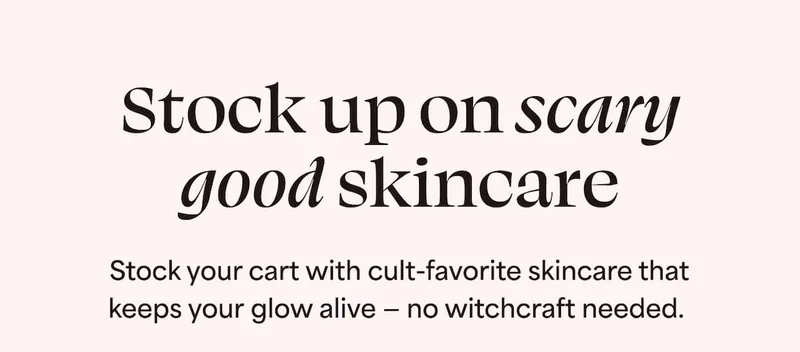 Stock up on scary good skincare Stock your cart with cult-favorite skincare that keeps your glow alive — no witchcraft needed.