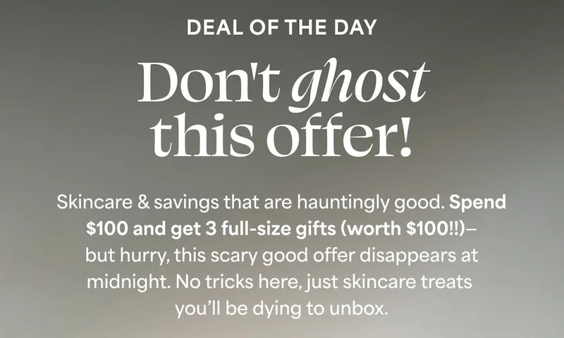 DEAL OF THE DAY Don't ghost this offer! Skincare & savings that are hauntingly good. Spend $100 and get 3 full-size gifts (worth $100!!)—but hurry, this scary good offer disappears at midnight. No tricks here, just skincare treats you’ll be dying to unbox.