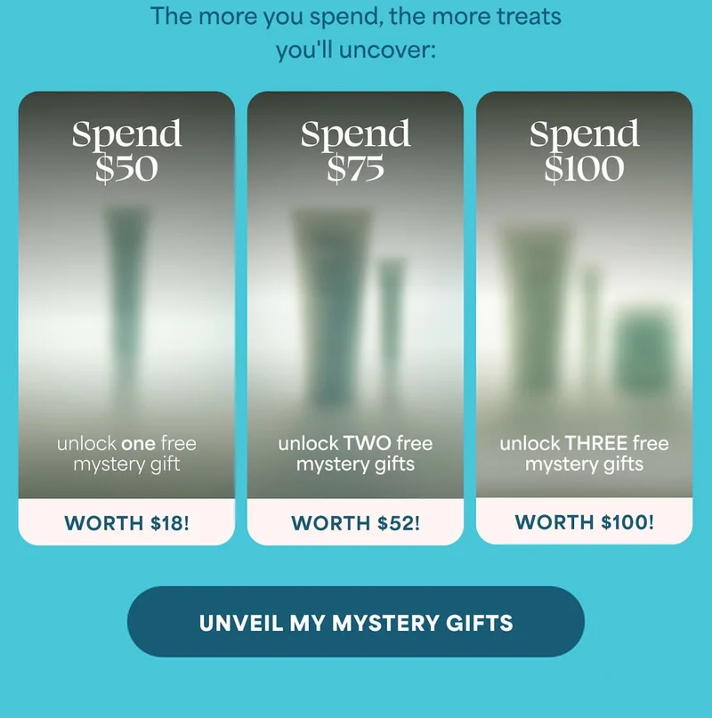 The more you spend, the more treats you'll uncover:  ⚈ Spend $50 — unlock one free mystery gift (worth $18!)  ⚈ Spend $75 — unlock TWO free mystery gifts (worth $52!)  ⚈ Spend $100 — unlock THREE free mystery gifts (worth $100!) -- UNVEIL MY MYSTERY GIFTS