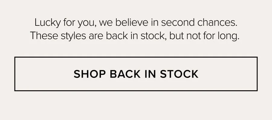 Lucky tor you, we believe in second chances. These styles are back in stock, but not for long. SHOP BACK IN STOCK