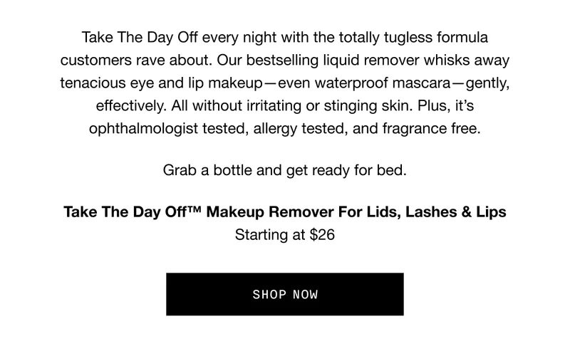 Take The Day Off every night with the totally tugless formula customers rave about. Our bestselling liquid remover whisks away tenacious eye and lip makeup—even waterproof mascara—gently, effectively. All without irritating or stinging skin. Plus, it’s ophthalmologist tested, allergy tested, and fragrance free. Grab a bottle and get ready for bed. | Take The Day Off™ Makeup Remover For Lids, Lashes & Lips | Starting at $26 | SHOP NOW