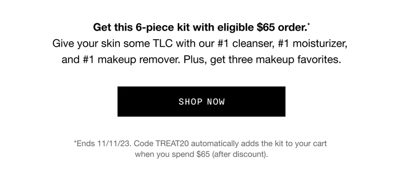 Get this 6-piece kit with eligible $65 order.* Give your skin some TLC with our #1 cleanser, #1 moisturizer, and #1 makeup remover. Plus, get three makeup favorites. SHOP NOW *Ends 11/11/23. Code discount code automatically adds the kit to your cart when you spend $65 (after discount).