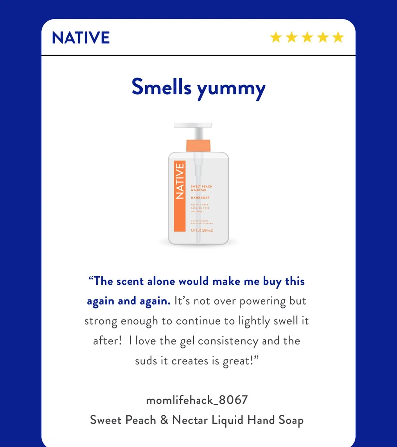 NATIVE | Smells yummy | “The scent alone would make me buy this again and again. It’s not over powering but strong enough to continue to lightly swell it after!&nbsp; I love the gel consistency and the suds it creates is great!” | momlifehack_8067
Sweet Peach & Nectar Liquid Hand Soap