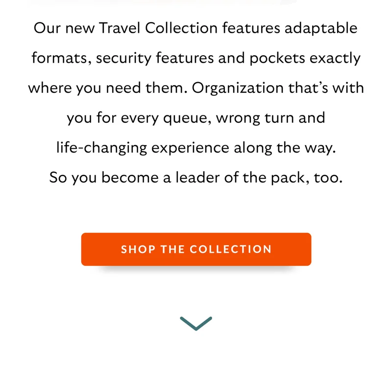 Our new Travel Collection features adaptable formats, security features and pockets exactly where you need them. Organization that’s with you for every queue, wrong turn and life-changing experience along the way. So you become a leader of the pack, too.