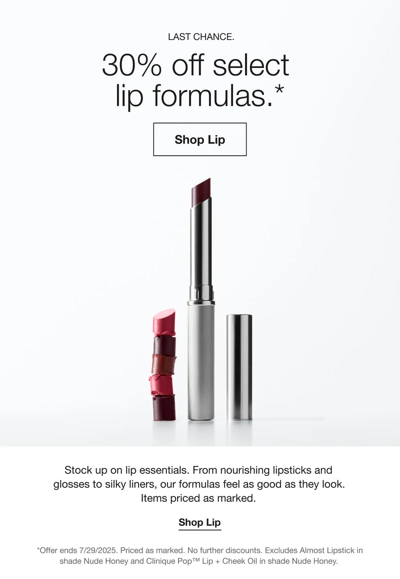 LAST CHANCE | 30% off select lip formulas.* | Shop Lip | Stock up on lip essentials. From nourishing lipsticks and glosses to silky liners, our formulas feel as good as they look.  Items priced as marked.  | Shop Lip | *Offer ends 7/29/2025. Priced as marked. No further discounts. Excludes Almost Lipstick in shade Nude Honey and Clinique Pop™ Lip + Cheek Oil in shade Nude Honey.