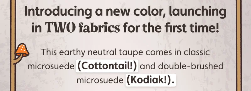 Introducing a new color, launching in TWO fabrics for the first time! This earthy neutral taupe comes in classic microsuede (Cottontail!) and double-brushed microsuede (Kodiak!).