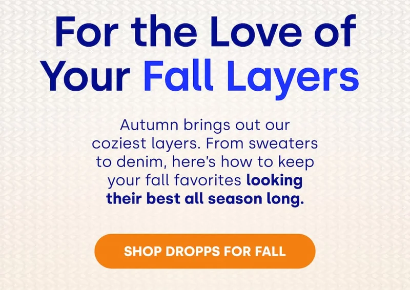 For the Love of Your Fall Layers&nbsp; Autumn brings out our coziest layers. From sweaters to denim, here’s how to keep your fall favorites looking their best all season long. [SHOP DROPPS&nbsp;FOR FALL]