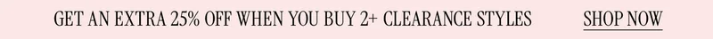 GET AN EXTRA 25% WHEN YOU BUY 2 PLUS CLEARANCE STYLES SHOP NOW