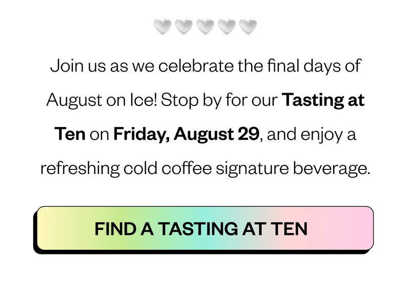Join us as we celebrate the final days of August on Ice! Stop by for our Tasting at Ten on Thursday, August 29, and enjoy a refreshing cold coffee signature beverage. CTA: Find a Tasting at Ten Join us as we celebrate the final days of August on Ice! Stop by for our Tasting at Ten on Thursday, August 29, and enjoy a refreshing cold coffee signature beverage. CTA: Find a Tasting at Ten