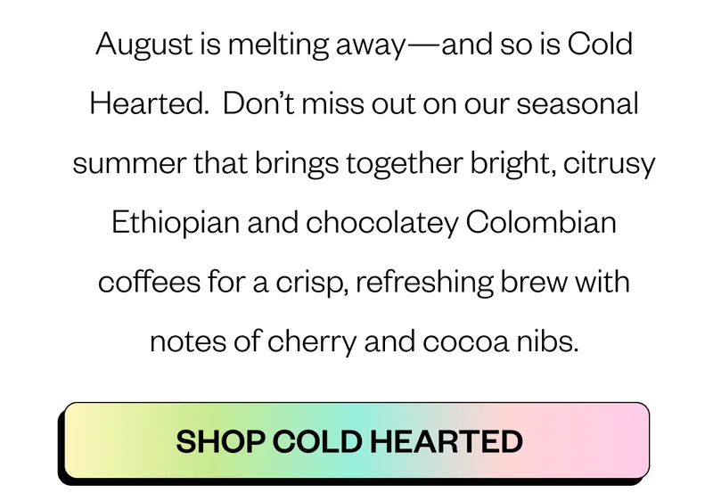 August is melting away—and so is Cold Hearted. Don’t miss out on our seasonal summer that brings together bright, citrusy Ethiopian and chocolatey Colombian coffees for a crisp, refreshing brew with notes of cherry and cocoa nibs. CTA: Shop Cold Hearted August is melting away—and so is Cold Hearted. Don’t miss out on our seasonal summer that brings together bright, citrusy Ethiopian and chocolatey Colombian coffees for a crisp, refreshing brew with notes of cherry and cocoa nibs. CTA: Shop Cold Hearted