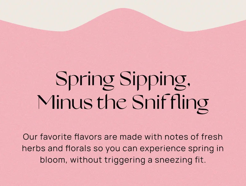 Spring Sipping, Minus the Sniffling | Our favorite flavors are made with notes of fresh herbs and florals so you can experience spring in bloom, without triggering a sneezing fit.