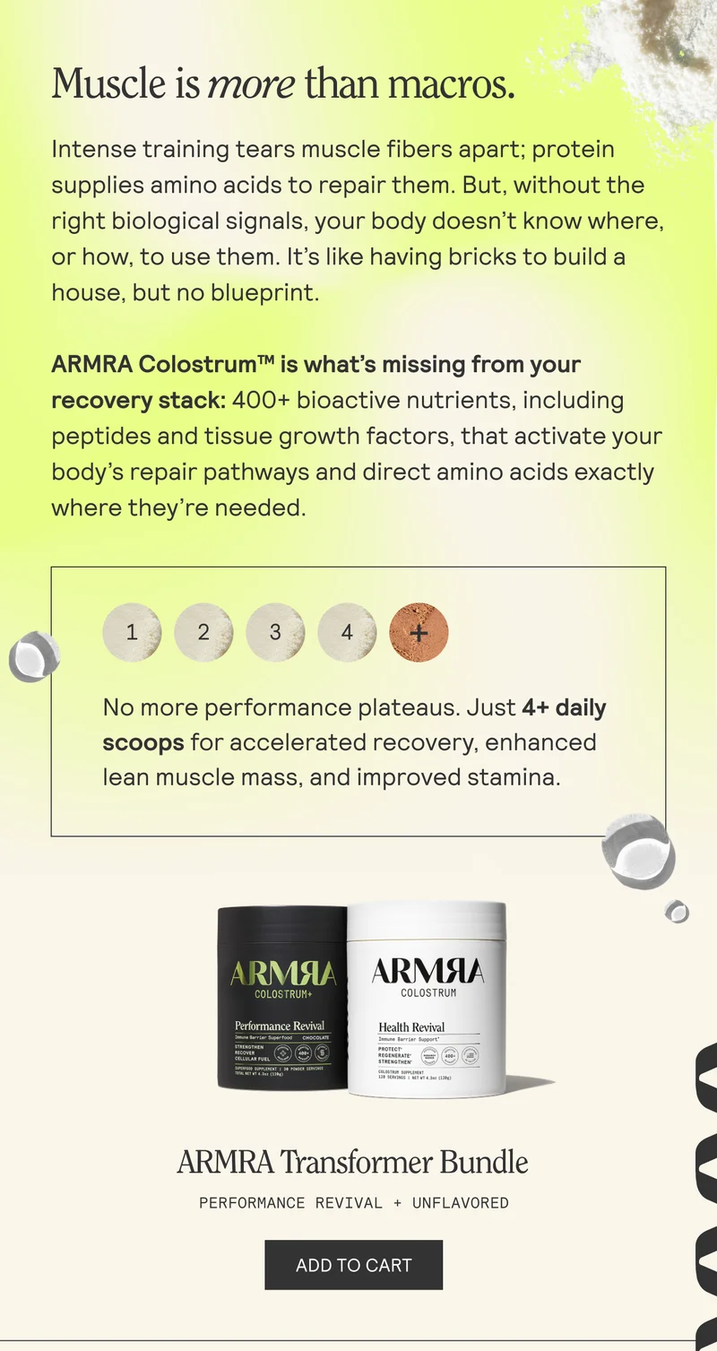 Muscle is more than macros. Intense training tears muscle fibers apart; protein supplies amino acids to repair them. But, without the right biological signals, your body doesn’t know where, or how, to use them. It’s like having bricks to build a house, but no blueprint. ARMRA Colostrum™ is what's missing from your recovery stack: 400+ bioactive nutrients, including peptides and tissue growth factors, that activate your body’s repair pathways and direct amino acids exactly where they're needed.