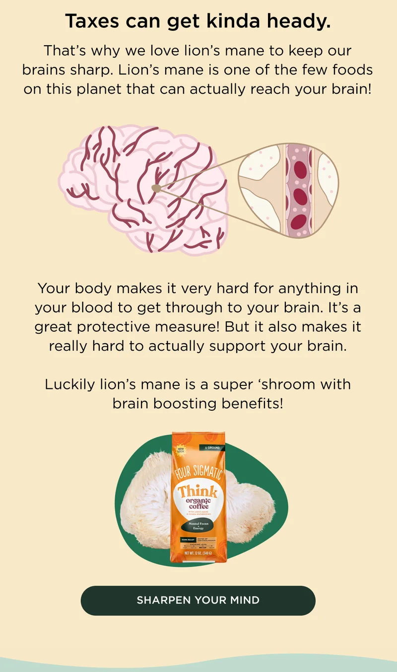Taxes can get kinda heady. That's why we love lion's mane to keep our brains sharp. Lion's mane is one of the few foods on this planet that can actually reach your brain! Your body makes it very hard for anything in your blood to get through to your brain. It's a great protective measure! But it also makes it really hard to actually support your brain. Luckily lion's mane is a super 'shroom with brain boosting benefits! - SHARPEN YOUR MIND