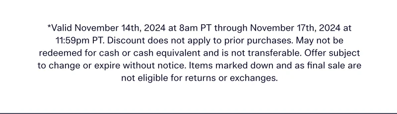 *Valid November 14th, 2024 at 8am PT through November 17th, 2024 at 11:59pm PT. Discount does not apply to prior purchases. May not be redeemed for cash or cash equivalent and is not transferable. Offer subject to change or expire without notice. Items marked down and as final sale are not eligible for returns or exchanges.