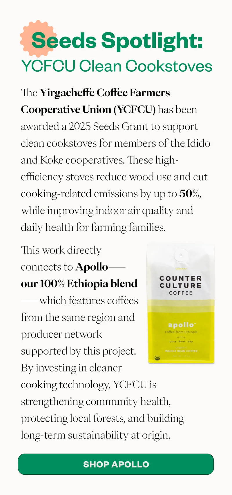 Seeds Spotlight: YCFCU Clean Cookstoves The Yirgacheffe Coffee Farmers Cooperative Union (YCFCU) has been awarded a 2025 Seeds Grant to support clean cookstoves for members of the Idido and Koke cooperatives. These high-efficiency stoves reduce wood use and cut cooking-related emissions by up to 50%, while improving indoor air quality and daily health for farming families. This work directly connects to Apollo—our 100% Ethiopia blend—which features coffees from the same region and producer network supported by this project. By investing in cleaner cooking technology, YCFCU is strengthening community health, protecting local forests, and building long-term sustainability at origin. CTA: Shop Apollo Seeds Spotlight: YCFCU Clean Cookstoves The Yirgacheffe Coffee Farmers Cooperative Union (YCFCU) has been awarded a 2025 Seeds Grant to support clean cookstoves for members of the Idido and Koke cooperatives. These high-efficiency stoves reduce wood use and cut cooking-related emissions by up to 50%, while improving indoor air quality and daily health for farming families. This work directly connects to Apollo—our 100% Ethiopia blend—which features coffees from the same region and producer network supported by this project. By investing in cleaner cooking technology, YCFCU is strengthening community health, protecting local forests, and building long-term sustainability at origin. CTA: Shop Apollo
