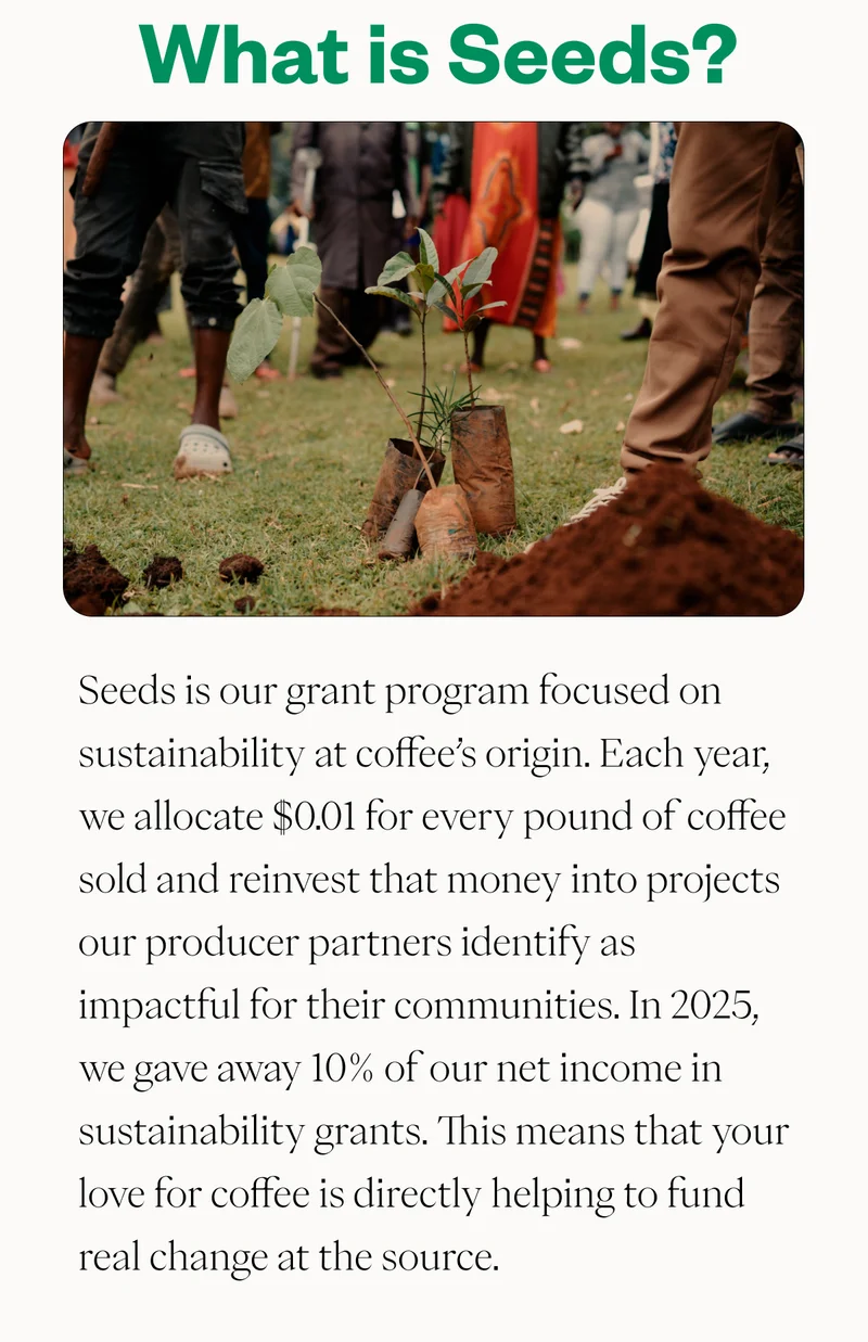 What is Seeds? Seeds is our grant program focused on sustainability at origin. Each year, we allocate $0.01 for every pound of coffee sold and reinvest that money into projects our producer partners identify as impactful for their communities. This means that your love for coffee is directly helping to fund real change at the source. What is Seeds? Seeds is our grant program focused on sustainability at origin. Each year, we allocate $0.01 for every pound of coffee sold and reinvest that money into projects our producer partners identify as impactful for their communities. This means that your love for coffee is directly helping to fund real change at the source.