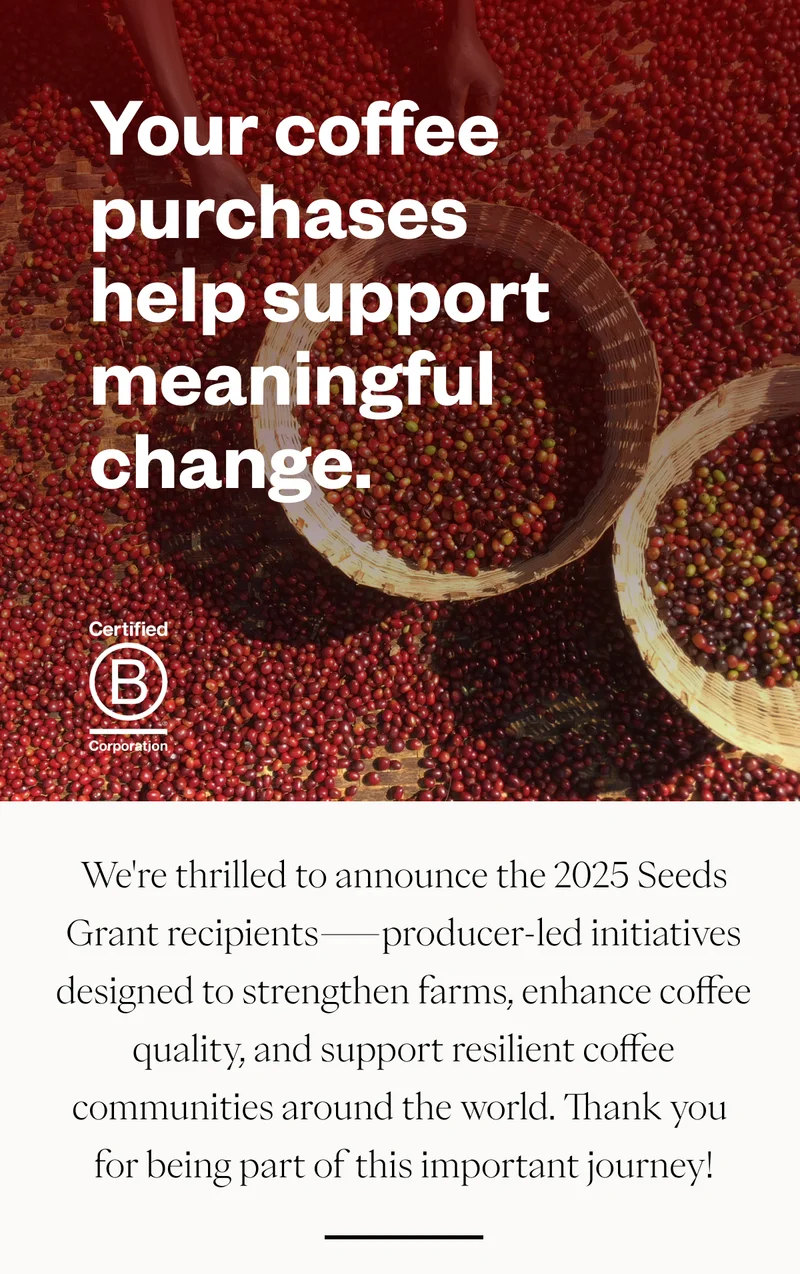 Your coffee purchases help support meaningful change.We're thrilled to announce the 2025 Seeds Grant recipients—producer-led initiatives designed to strengthen farms, enhance coffee quality, and support resilient coffee communities around the world. Thank you for being part of this important journey! Your coffee purchases help support meaningful change.We're thrilled to announce the 2025 Seeds Grant recipients—producer-led initiatives designed to strengthen farms, enhance coffee quality, and support resilient coffee communities around the world. Thank you for being part of this important journey!