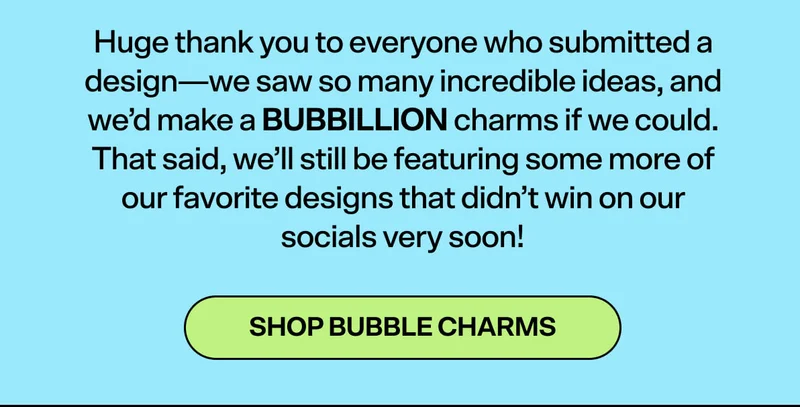Huge thank you to everyone who submitted a design—we saw so many incredible ideas, and we’d make a BUBBILLION charms if we could. That said, we’ll still be featuring some more of our favorite designs that didn’t win on our socials very soon!  SHOP BUBBLE CHARMS