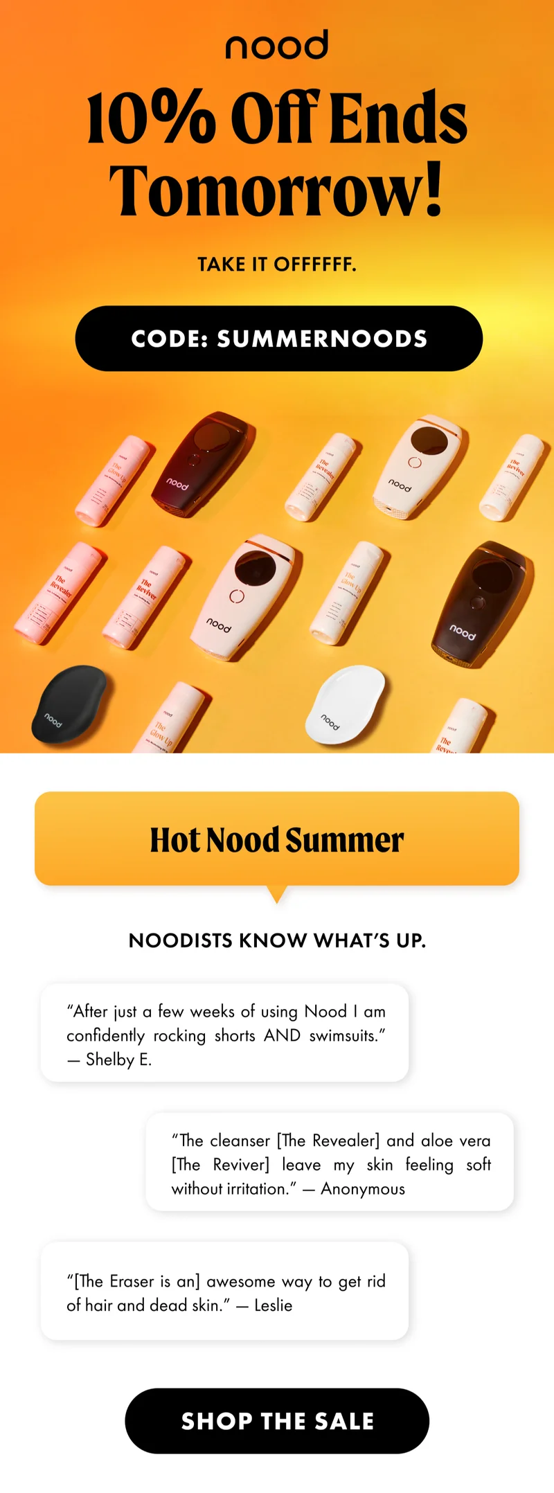10% Off Ends Tomorrow! Take it offffff. CODE: SUMMERNOODS. Hot Nood Summer. Noodists know what’s up. “After just a few weeks of using Nood I am confidently rocking shorts AND swimsuits.” —Shelby E. “The cleanser [The Revealer] and aloe vera [The Reviver] leave my skin feeling soft without irritation.” —Anonymous “[The Eraser is an] awesome way to get rid of hair and dead skin.” -—Leslie CTA2: SHOP THE SALE