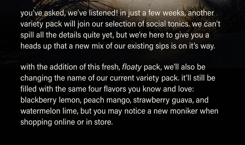 you’ve asked, we’ve listened! in just a few weeks,  another variety pack will join our selection of social tonics. we can’t spill all the details quite yet, but are here to give you a heads up that a new mix of our non-alc is on it’s way. with the addition of this fresh, floaty pack, we’ll also be changing the name of our current variety pack. it’ll still be filled with the same four flavors you know and love: blackberry lemon, peach mango, strawberry guava, and watermelon lime, but you may notice a new moniker when shopping online or in store.
