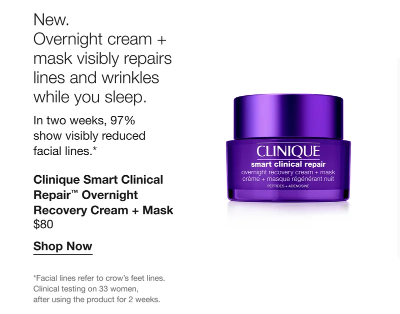 New. | Overnight cream + mask visibly repairs lines and wrinkles while you sleep.&nbsp; | In two weeks, 97% show visibly reduced facial lines.* | Clinique Smart Clinical Repair™ Overnight Recovery Cream + Mask | $80 | Shop Now | *Facial lines refer to crow’s feet lines. Clinical testing on 33 women, after using the product for 2 weeks.