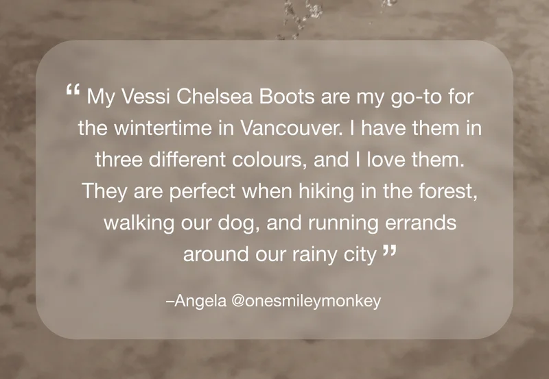 "My Vessi Chelsea Boots are my go-to for the wintertime in Vancouver. I have them in three different colours, and I love them. They are perfect when hiking in the forest, walking our dog, and running errands around our rainy city.'" –Angela @onesmileymonkey