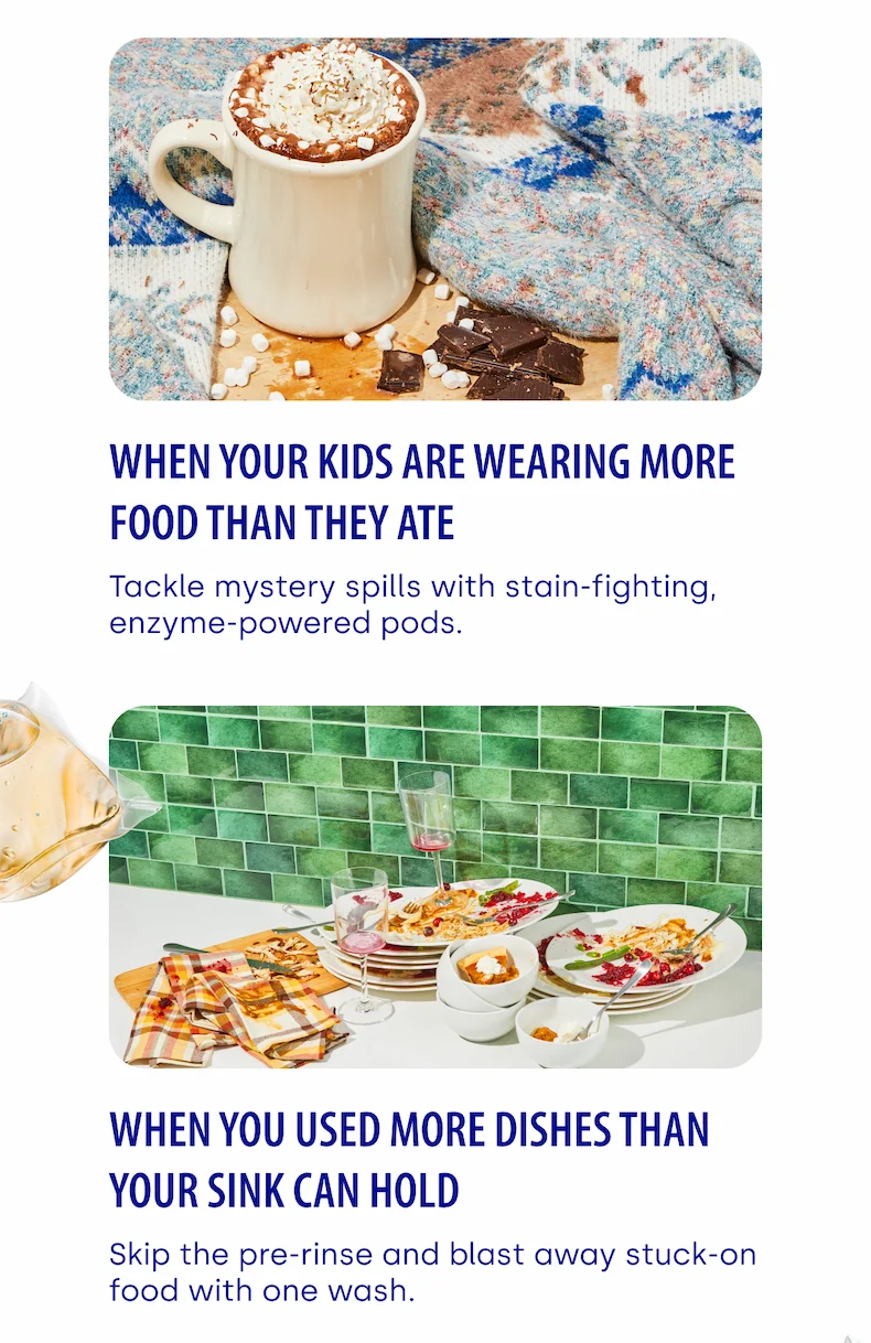 When your kids are wearing more food than they ate Tackle mystery spills with stain-fighting, enzyme-powered pods.  | When you used more dishes than your sink can hold Skip the pre-rinse and blast away stuck-on food with one wash.