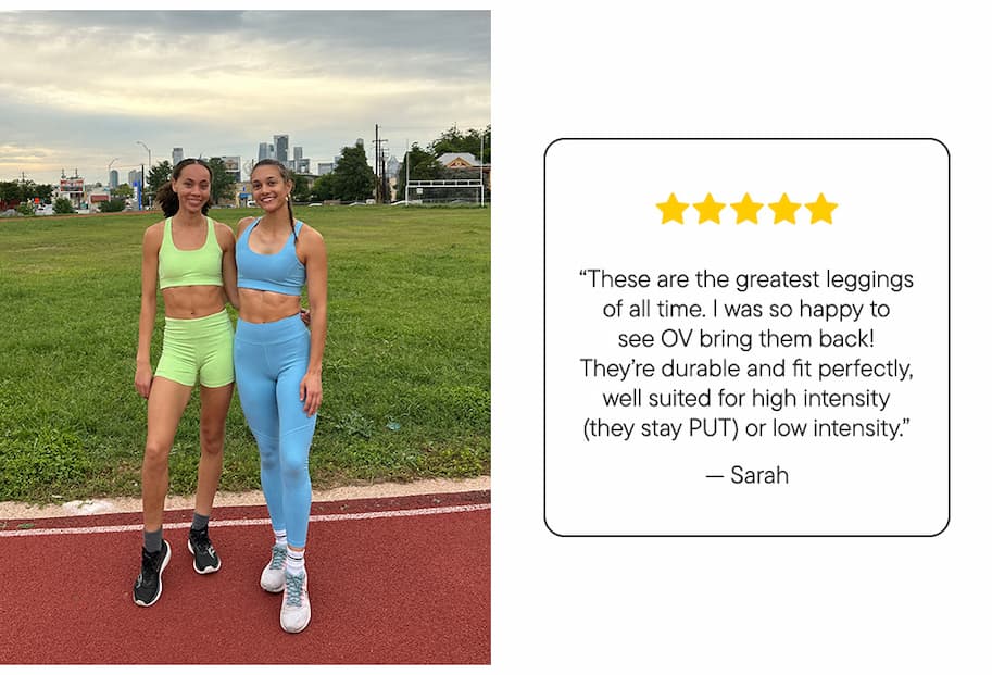 "These are the greatest leggings of all time. I was so happy to see OV bring them back! They’re durable and fit perfectly, well suited for high intensity (they stay PUT) or low intensity." –Sarah