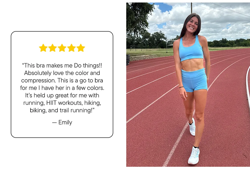 "This bra makes me Do things!! Absolutely love the color and compression. This is a go to bra for me I have her in a few colors. It's held up great for me with running, HIIT workouts, hiking, biking, and trail running!" ​  –Emily