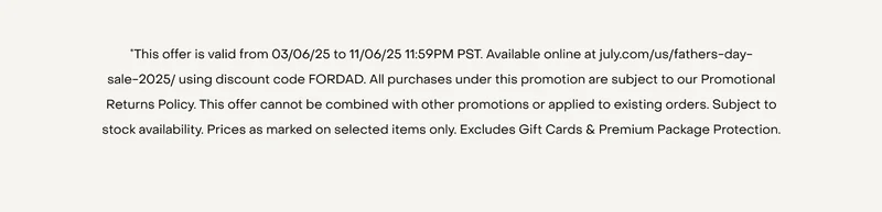 *This offer is valid from 03/06/25 to 11/06/25 11:59PM PST. Available online at july.com/us/fathers-day-sale-2025/ using discount code FORDAD. All purchases under this promotion are subject to our Promotional Returns Policy. This offer cannot be combined with other promotions or applied to existing orders. Subject to stock availability. Prices as marked on selected items only. Excludes Gift Cards & Premium Package Protection.