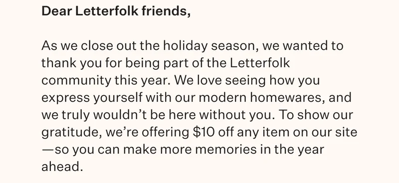 Dear Letterfolk friends, As we close out the holiday season, we wanted to thank you for being part of the Letterfolk community this year. We love seeing how you express yourself with our modern homewares, and we truly wouldn't be here without you. To show our gratitude, we're offering $10 off any item on our site—so you can make more memories in the year ahead.