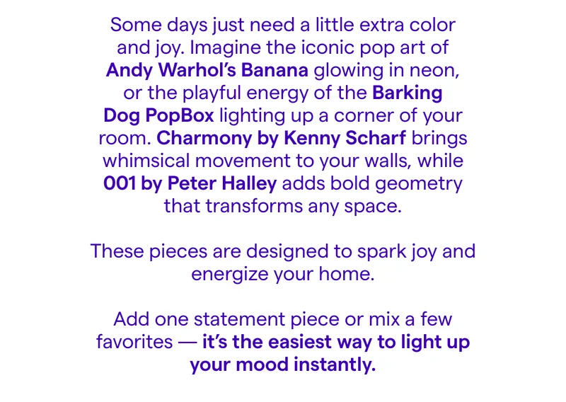 Some days just need a little extra color and joy. Imagine the iconic pop art of Andy Warhol’s Banana glowing in neon, or the playful energy of the Barking Dog PopBox lighting up a corner of your room. Charmony by Kenny Scharf brings whimsical movement to your walls, while 001 by Peter Halley adds bold geometry that transforms any space.  These pieces are designed to spark joy and energize your home.  Add one statement piece or mix a few favorites — it’s the easiest way to light up your mood instantly.