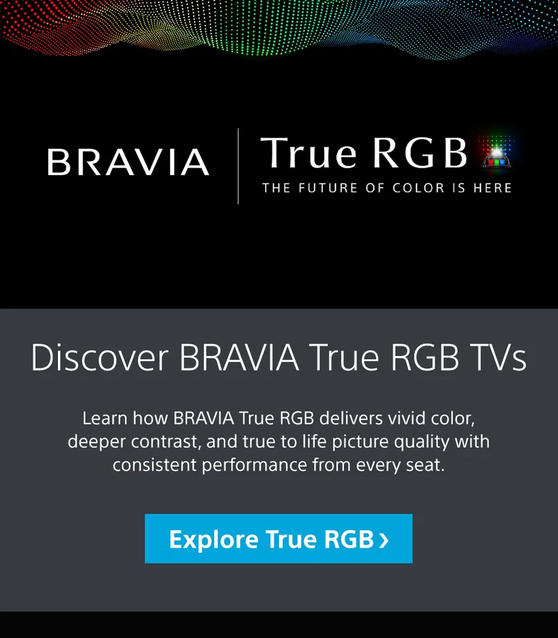 Bravia | True RGB | The Future Of Color Is Here | Discover Bravia True RGB TVs | Learn how Bravia True RGB delivers vivid color, deeper contrast, and true to life picture quality with consistent performance from every seat. Explore True RGB