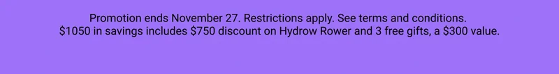 Promotion ends November 27. Restrictions apply. See terms and conditions. $1050 in savings includes $750 discount on Hydrow Rower and 3 free gifts, a $300 value.