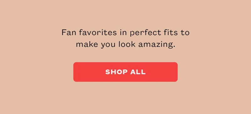Fan favorites in perfect fits to make you look amazing. SHOP ALL