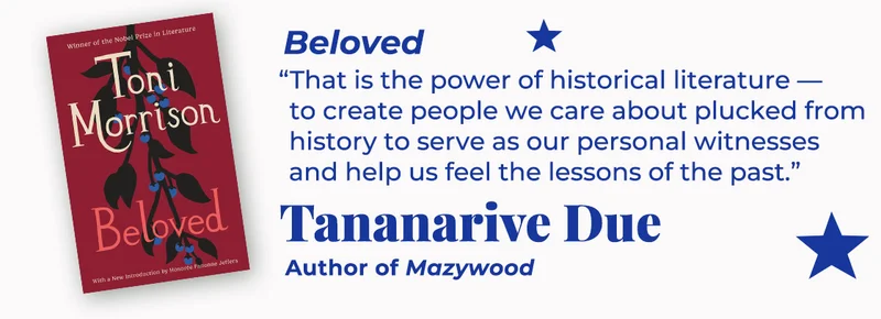 Beloved | That is the power of historical literature—to create people we care about plucked from history to serve as our personal witnesses and help us feel the lessons of the past. — Tananarive Due, Mazywood