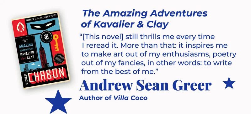 The Amazing Adventures of Kavalier & Clay | [This novel] still thrills me every time I reread it. More than that: it inspires me to make art out of my enthusiasms, poetry out of my fancies, in other words: to write from the best of me. — Andrew Sean Greer, Villa Coco