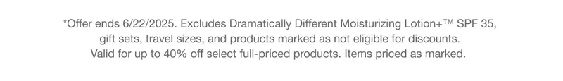 *Offer ends 6/22/2025. Excludes Dramatically Different Moisturizing Lotion+™ SPF 35, gift sets, travel sizes, and products marked as not eligible for discounts. Valid for up to 40% off select full-priced products. Items priced as marked.