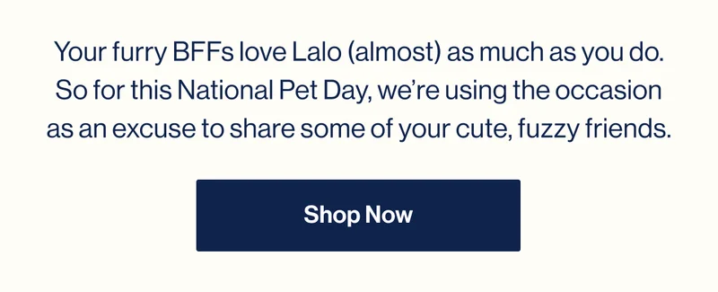 Your furry BFFs love Lalo (almost) as much as you do. So for this National Pet Day, we’re using the occasion as an excuse to share some of your cute, fuzzy friends. Shop Now
