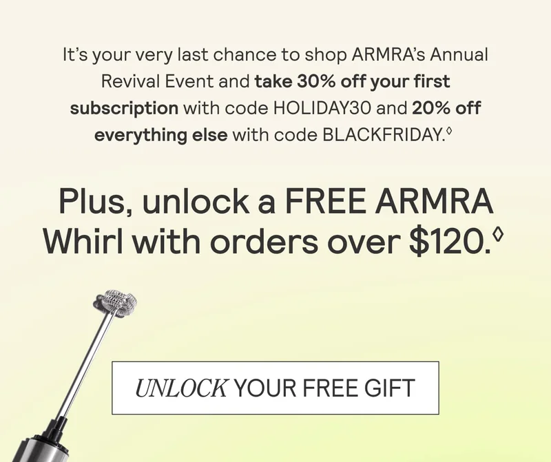 It's your very last chance to shop ARMRA's Annual Revival Event and take 30% off your first subscription with code HOLIDAY30 and 20% off everything else with code BLACKFRIDAY. Plus unlock a FREE ARMRA Whirl with order over $120. Unlock your free gift. It's your very last chance to shop ARMRA's Annual Revival Event and take 30% off your first subscription with code HOLIDAY30 and 20% off everything else with code BLACKFRIDAY. Plus unlock a FREE ARMRA Whirl with order over $120. Unlock your free gift.