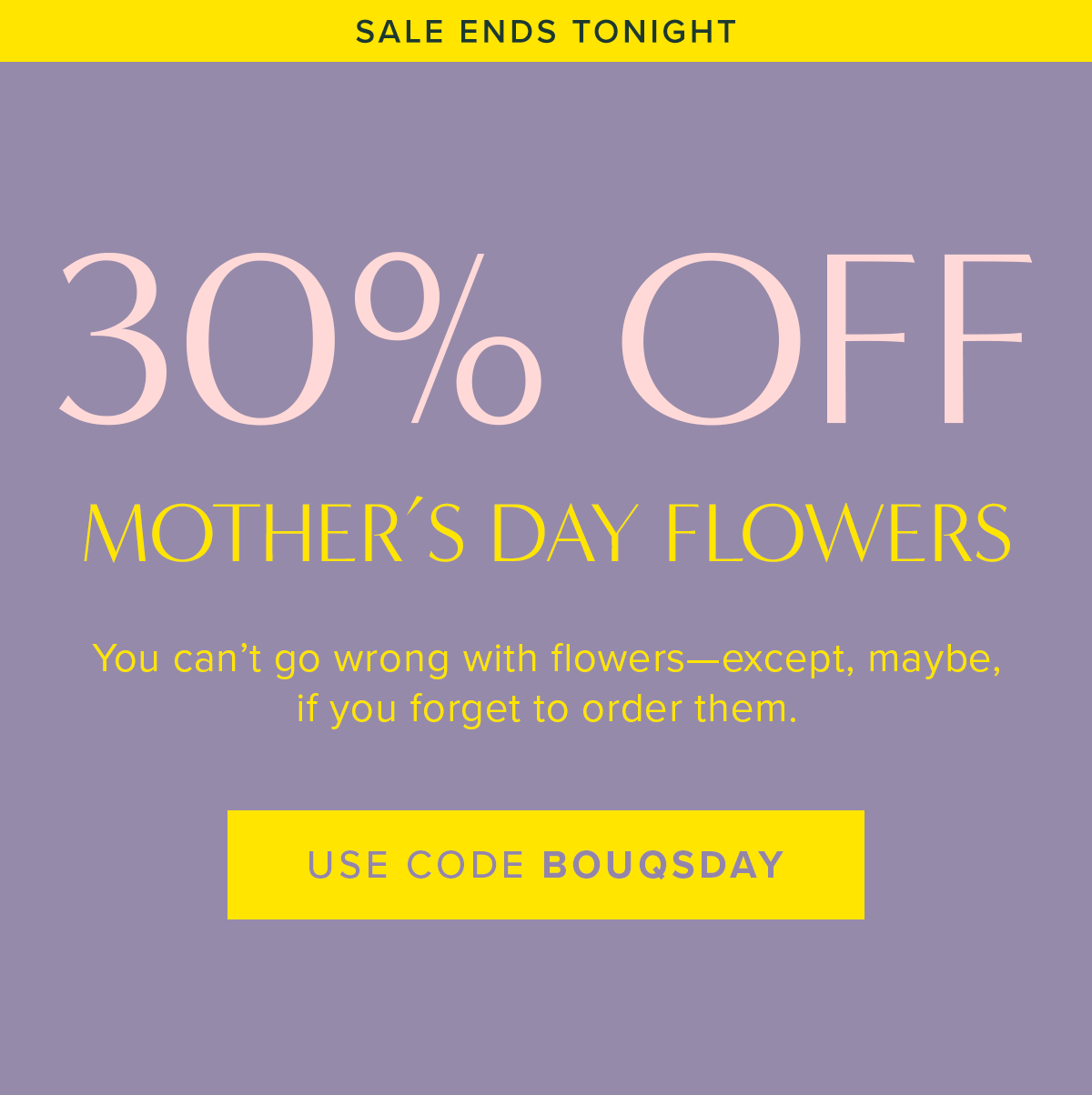 Sale Ends Tonight! 30% Off Mother's Day Flowers. You can't go wrong with flowers--expect, maybe if you forget to order them. Use code BOUQSDAY.