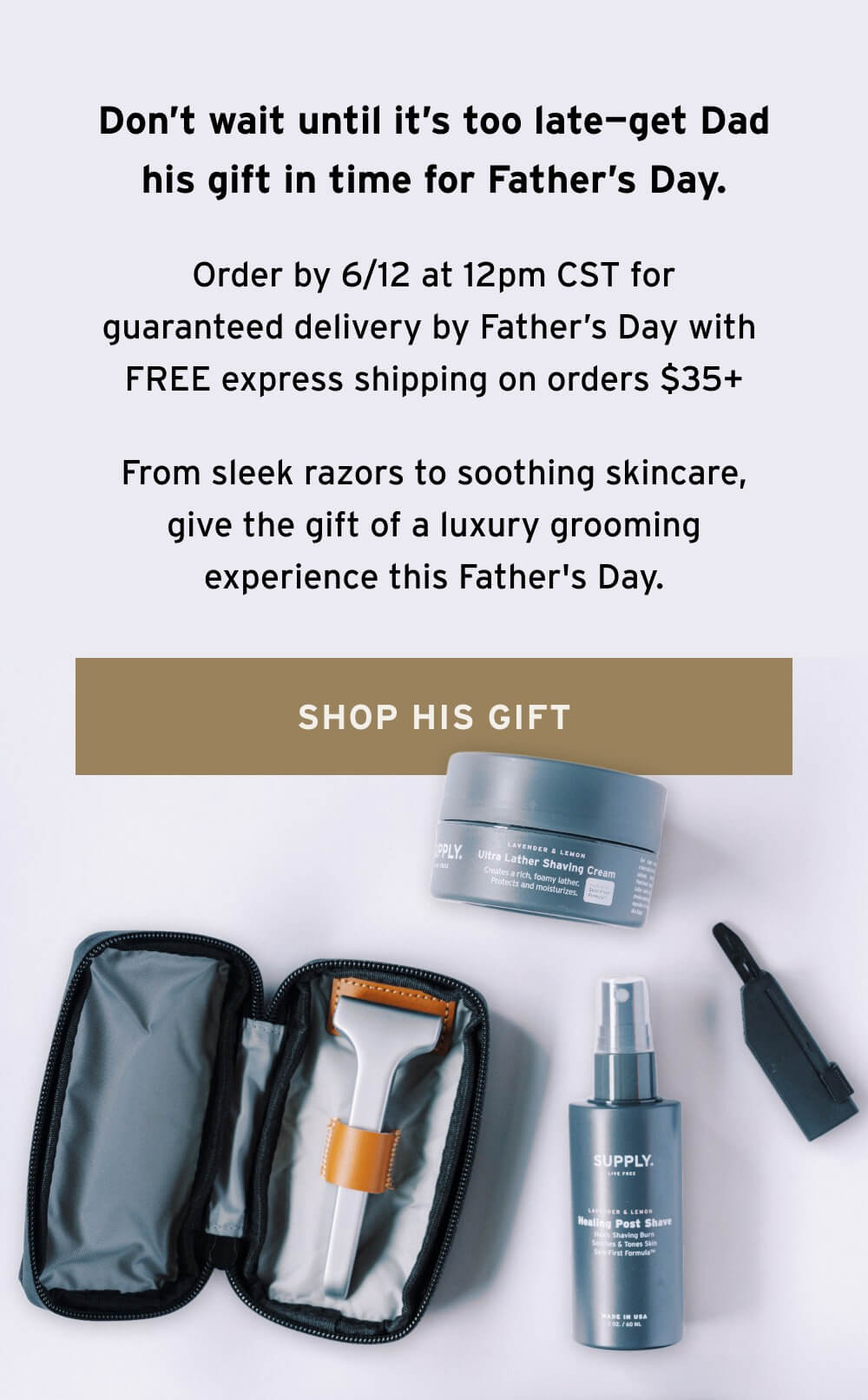Don’t wait until it’s too late—get Dad his gift in time for Father’s Day.   Our Express Shipping cutoff is 6/XX.   From sleek razors to soothing skincare, give the gift of a luxury grooming experience this Father's Day.