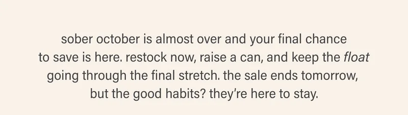 sober october is almost over and your final chance to save is here. restock now, raise a can, and keep the float going through the final stretch. the sale ends tomorrow,  but the good habits? they’re here to stay.