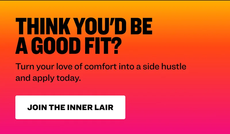 Think you'd be a good fit? Turn your love of comfort into a side hustle and apply today. Join the Inner Lair.