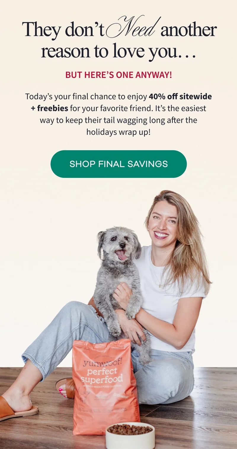 They don’t Need another reason to love you…  But here’s one anyway! | Today’s your final chance to enjoy 40% off sitewide + freebies for your favorite friend. It’s the easiest way to keep their tail wagging long after the holidays wrap up! | SHOP FINAL SAVINGS