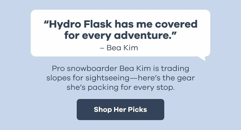 “Hydro Flask has me covered for every adventure.” - Bea Kim. Pro snowboarder Bea Kim is trading slopes for sightseeing—here’s the gear she’s packing for every stop. | Shop Her Picks