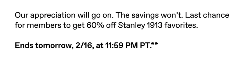 Our appreciation will go on. The savings won't. Last chance for members to get 60% off Stanley 1913 favorites. Ends tomorrow, 2/16, at 11:59 PM PT.**