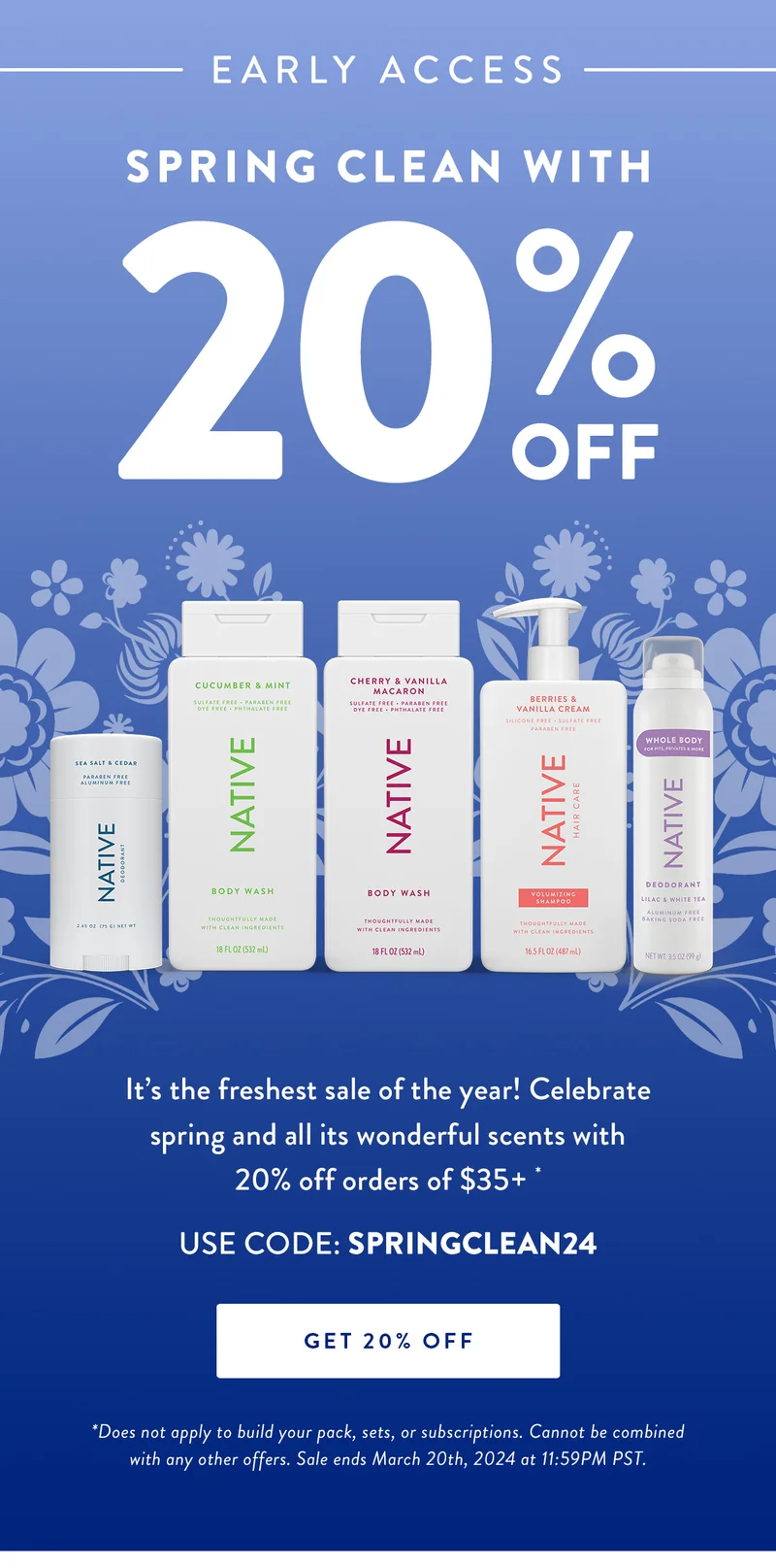 Early Access | Spring Clean with 20% Off |  It’s the freshest sale of the year! Celebrate spring and all its wonderful scents with 20% off orders of $35+. * | USE CODE: SPRINGCLEAN24 | GET 20% OFF | *Does not apply to build your pack, sets, or subscriptions. Cannot be combined with any other offers. Sale ends March 20th, 2024 at 11:59PM PST.